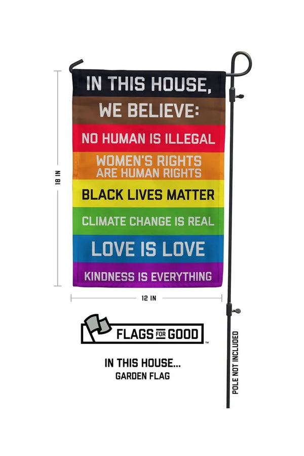 Garden flag with the following text on a rainbow field: IN THIS HOUSE, WE BELIEVE: NO HUMAN IS ILLEGAL WOMEN'S RIGHTS ARE HUMAN RIGHTS BLACK LIVES MATTER CLIMATE CHANGE IS REAL LOVE IS LOVE KINDNESS IS EVERYTHING. Flag measures 18x12 inches, pole not included.White background.